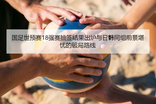 国足世预赛18强赛抽签结果出炉与日韩同组前景堪忧的破局路线